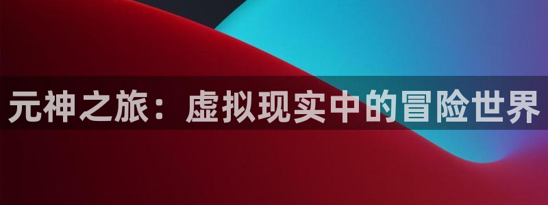 高德娱乐平台官网客服电话：元神之旅：虚拟现实中的冒险世界